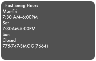 Fast Smog Hours
Mon-Fri
7:30 AM--6:00PM         
Sat
7:30AM-5:00PM
Sun
Closed
775-747-SMOG(7664)